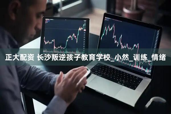 正大配资 长沙叛逆孩子教育学校_小然_训练_情绪