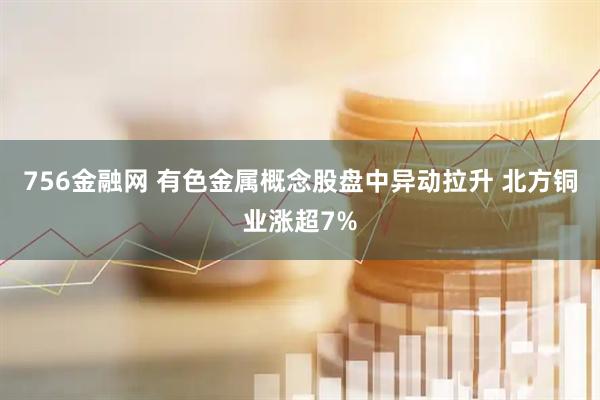 756金融网 有色金属概念股盘中异动拉升 北方铜业涨超7%