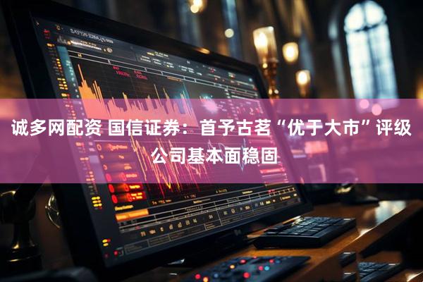 诚多网配资 国信证券：首予古茗“优于大市”评级 公司基本面稳固