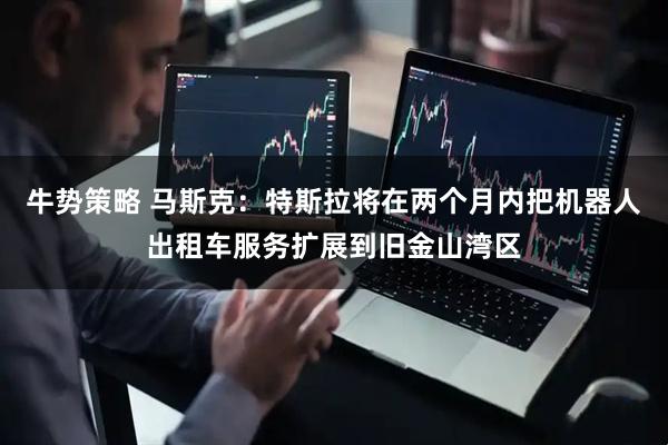 牛势策略 马斯克：特斯拉将在两个月内把机器人出租车服务扩展到旧金山湾区