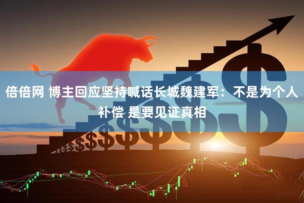 倍倍网 博主回应坚持喊话长城魏建军：不是为个人补偿 是要见证真相