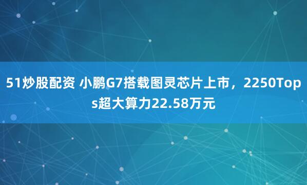 51炒股配资 小鹏G7搭载图灵芯片上市，2250Tops超大算力22.58万元