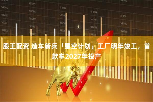 股王配资 造车新兵「星空计划」工厂明年竣工，首款车2027年投产