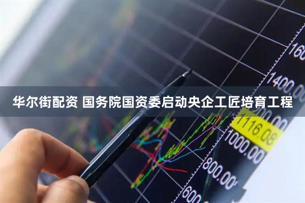 华尔街配资 国务院国资委启动央企工匠培育工程