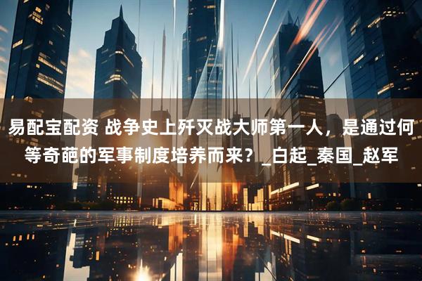 易配宝配资 战争史上歼灭战大师第一人，是通过何等奇葩的军事制度培养而来？_白起_秦国_赵军