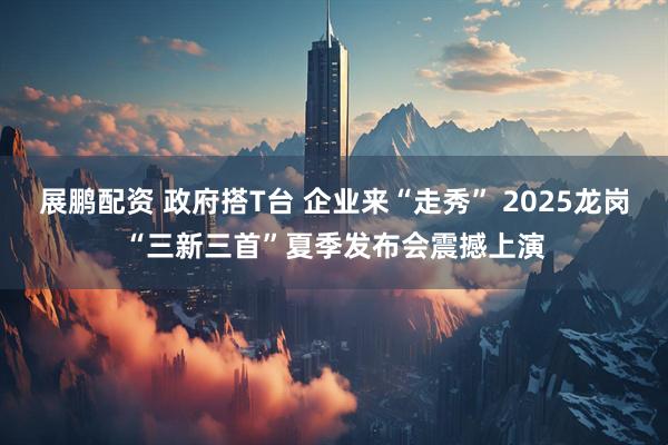 展鹏配资 政府搭T台 企业来“走秀” 2025龙岗“三新三首”夏季发布会震撼上演