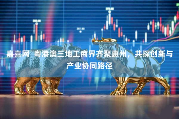 嘉喜网  粤港澳三地工商界齐聚惠州，共探创新与产业协同路径