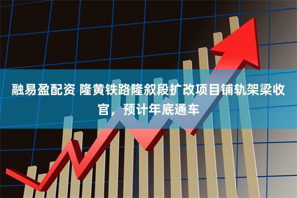 融易盈配资 隆黄铁路隆叙段扩改项目铺轨架梁收官，预计年底通车