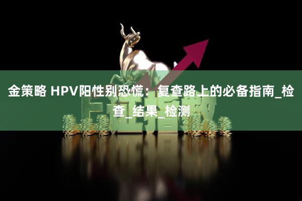 金策略 HPV阳性别恐慌：复查路上的必备指南_检查_结果_检测