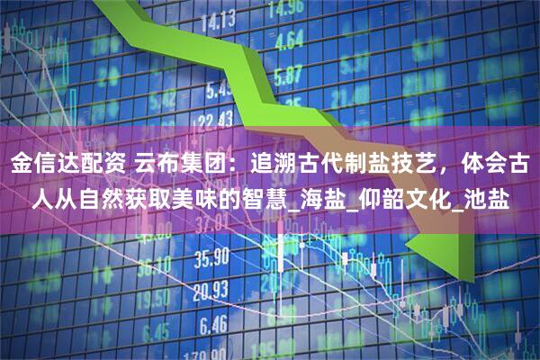 金信达配资 云布集团：追溯古代制盐技艺，体会古人从自然获取美味的智慧_海盐_仰韶文化_池盐
