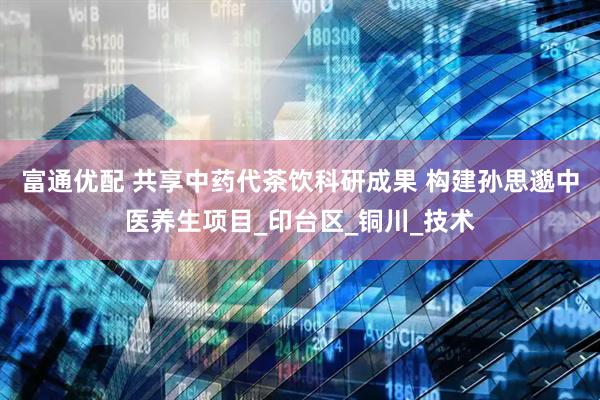 富通优配 共享中药代茶饮科研成果 构建孙思邈中医养生项目_印台区_铜川_技术