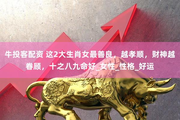 牛投客配资 这2大生肖女最善良，越孝顺，财神越眷顾，十之八九命好_女性_性格_好运