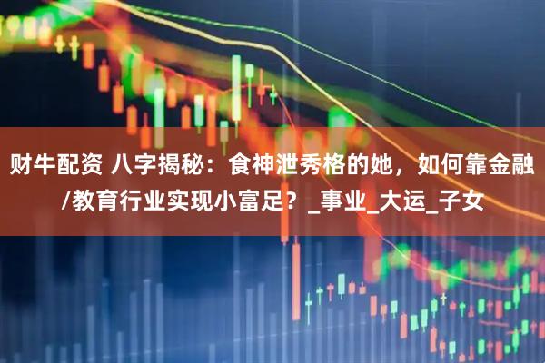 财牛配资 八字揭秘：食神泄秀格的她，如何靠金融/教育行业实现小富足？_事业_大运_子女