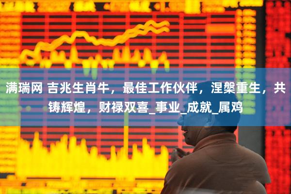 满瑞网 吉兆生肖牛，最佳工作伙伴，涅槃重生，共铸辉煌，财禄双喜_事业_成就_属鸡