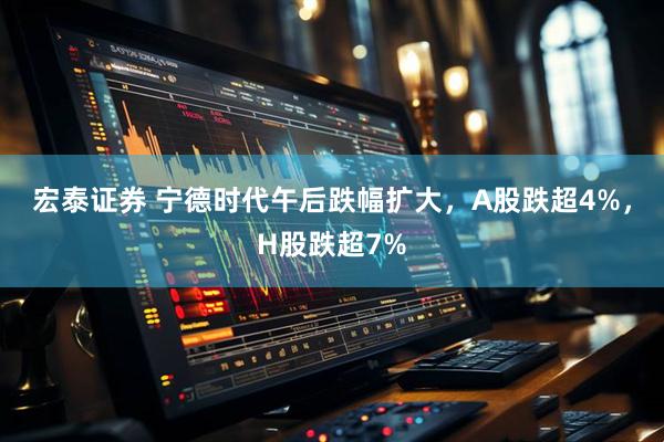 宏泰证券 宁德时代午后跌幅扩大，A股跌超4%，H股跌超7%