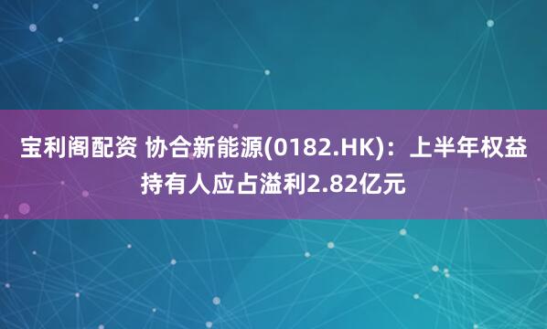 宝利阁配资 协合新能源(0182.HK)：上半年权益持有人应占溢利2.82亿元