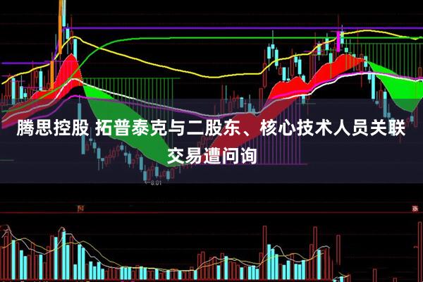 腾思控股 拓普泰克与二股东、核心技术人员关联交易遭问询