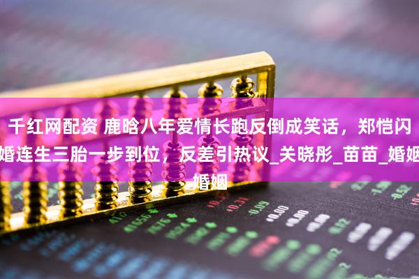 千红网配资 鹿晗八年爱情长跑反倒成笑话，郑恺闪婚连生三胎一步到位，反差引热议_关晓彤_苗苗_婚姻