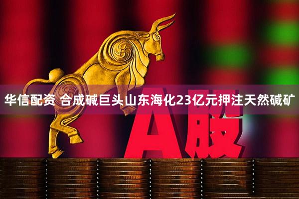华信配资 合成碱巨头山东海化23亿元押注天然碱矿