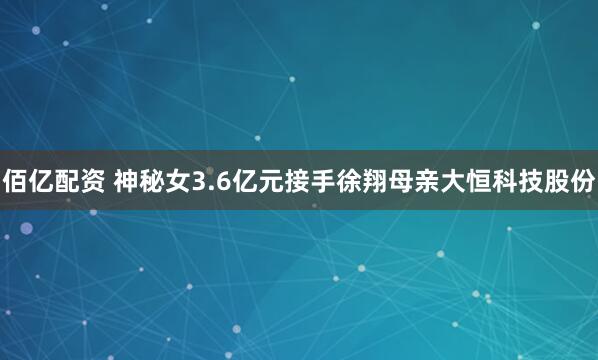 佰亿配资 神秘女3.6亿元接手徐翔母亲大恒科技股份