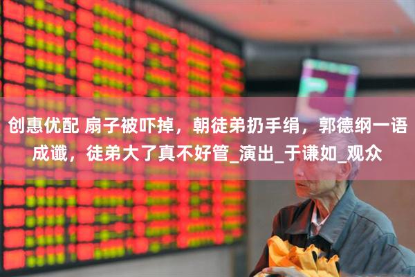 创惠优配 扇子被吓掉，朝徒弟扔手绢，郭德纲一语成谶，徒弟大了真不好管_演出_于谦如_观众