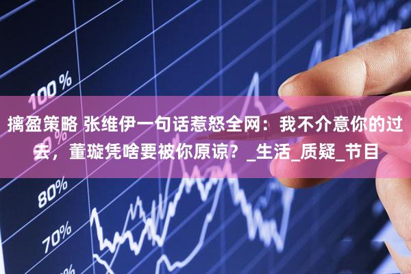摛盈策略 张维伊一句话惹怒全网：我不介意你的过去，董璇凭啥要被你原谅？_生活_质疑_节目