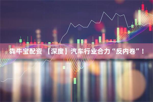 犇牛宝配资 【深度】汽车行业合力“反内卷”！