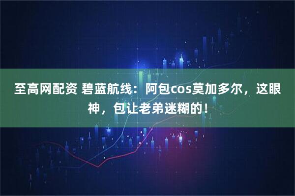 至高网配资 碧蓝航线：阿包cos莫加多尔，这眼神，包让老弟迷糊的！