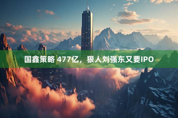 国鑫策略 477亿,狠人刘强东又要IPO