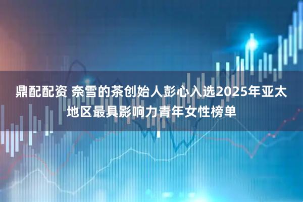 鼎配配资 奈雪的茶创始人彭心入选2025年亚太地区最具影响力青年女性榜单