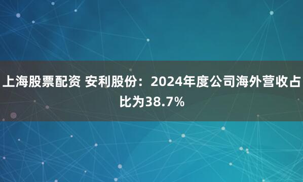 上海股票配资 安利股份：2024年度公司海外营收占比为38.7%