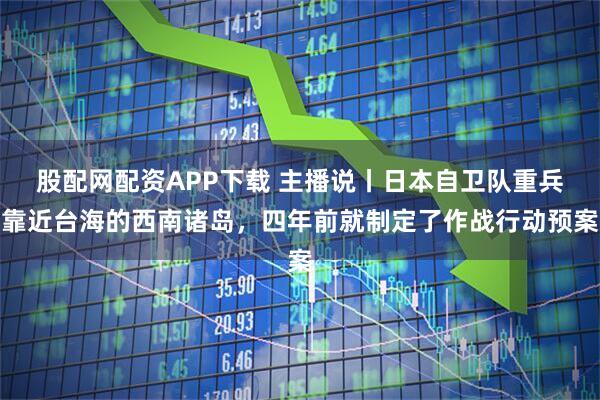 股配网配资APP下载 主播说丨日本自卫队重兵靠近台海的西南诸岛，四年前就制定了作战行动预案