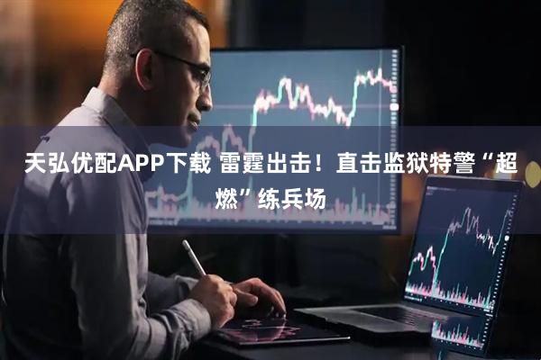 天弘优配APP下载 雷霆出击！直击监狱特警“超燃”练兵场