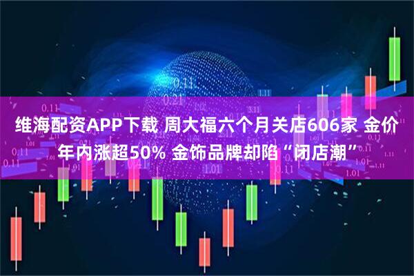 维海配资APP下载 周大福六个月关店606家 金价年内涨超50% 金饰品牌却陷“闭店潮”