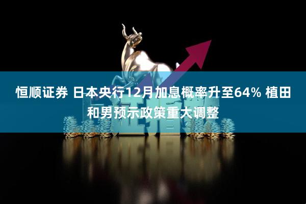 恒顺证券 日本央行12月加息概率升至64% 植田和男预示政策重大调整