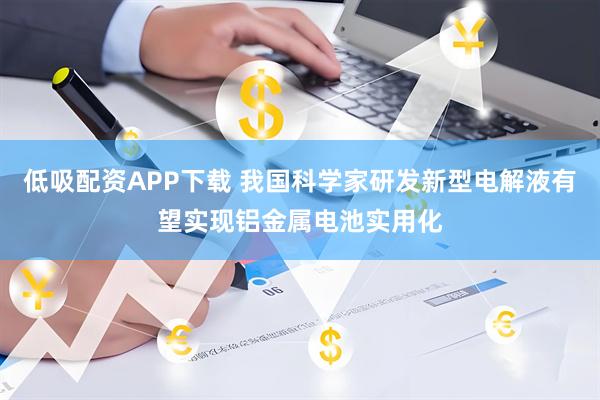 低吸配资APP下载 我国科学家研发新型电解液有望实现铝金属电池实用化