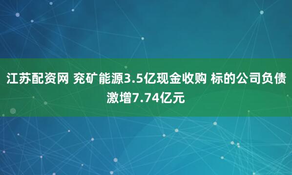江苏配资网 兖矿能源3.5亿现金收购 标的公司负债激增7.74亿元