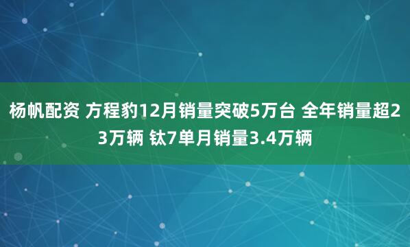 杨帆配资 方程豹12月销量突破5万台 全年销量超23万辆 钛7单月销量3.4万辆