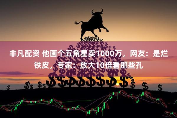 非凡配资 他画个五角星卖1000万，网友：是烂铁皮，专家：放大10倍看那些孔