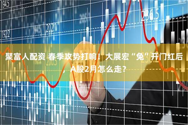 聚富人配资 春季攻势打响！大展宏“兔”开门红后，A股2月怎么走？